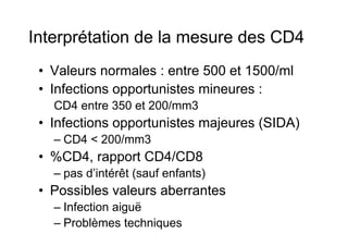Interprétation de la mesure des CD4
 •  Valeurs normales : entre 500 et 1500/ml
 •  Infections opportunistes mineures :
   CD4 entre 350 et 200/mm3
 •  Infections opportunistes majeures (SIDA)
   –  CD4 < 200/mm3
 •  %CD4, rapport CD4/CD8
   –  pas d’intérêt (sauf enfants)
 •  Possibles valeurs aberrantes
   –  Infection aiguë
   –  Problèmes techniques
 