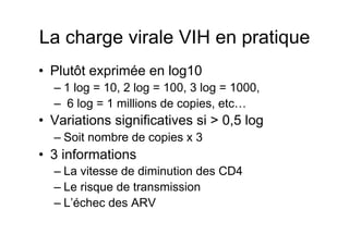 La charge virale VIH en pratique
•  Plutôt exprimée en log10
  –  1 log = 10, 2 log = 100, 3 log = 1000,
  –  6 log = 1 millions de copies, etc…
•  Variations significatives si > 0,5 log
  –  Soit nombre de copies x 3
•  3 informations
  –  La vitesse de diminution des CD4
  –  Le risque de transmission
  –  L’échec des ARV
 
