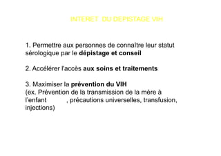 INTERET DU DEPISTAGE VIH


1. Permettre aux personnes de connaître leur statut
sérologique par le dépistage et conseil

2. Accélérer l'accès aux soins et traitements

3. Maximiser la prévention du VIH
(ex. Prévention de la transmission de la mère à
l’enfant      , précautions universelles, transfusion,
injections)
 