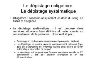 •  Obligatoire : concerne uniquement les dons du sang, de
   tissus et d’organes

•  Le dépistage systématique : il est proposé dans
   certaines situations bien définies et reste soumis au
   consentement de la personne. Il est réalisé par :

   –  Dépistage en routine avec consentement préalable : (opt-in)
   –  Un dépistage en routine avec le consentement présumé (opt-
      out) ou la personne est informée qu’elle sera testée de façon
      automatique sauf refus de sa part.
   –  Le dépistage est proposé aux femmes enceintes lors de la 1ère
      consultation , lors de l’examen prénuptial et en cas
      d’incarcération
 