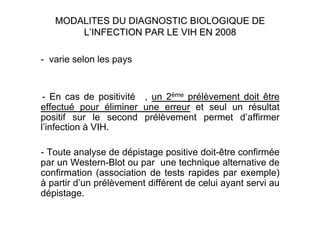 - varie selon les pays


 - En cas de positivité , un 2ème prélèvement doit être
effectué pour éliminer une erreur et seul un résultat
positif sur le second prélèvement permet d’affirmer
l’infection à VIH.

- Toute analyse de dépistage positive doit-être confirmée
par un Western-Blot ou par une technique alternative de
confirmation (association de tests rapides par exemple)
à partir d’un prélèvement différent de celui ayant servi au
dépistage.
 