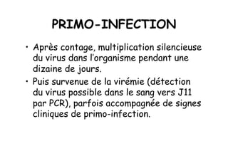 PRIMO-INFECTION
•  Après contage, multiplication silencieuse
   du virus dans l’organisme pendant une
   dizaine de jours.
•  Puis survenue de la virémie (détection
   du virus possible dans le sang vers J11
   par PCR), parfois accompagnée de signes
   cliniques de primo-infection.
 