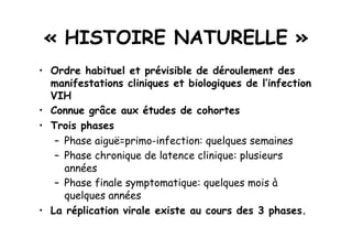 « HISTOIRE NATURELLE »
•  Ordre habituel et prévisible de déroulement des
   manifestations cliniques et biologiques de l’infection
   VIH
•  Connue grâce aux études de cohortes
•  Trois phases
    –  Phase aiguë=primo-infection: quelques semaines
    –  Phase chronique de latence clinique: plusieurs
       années
    –  Phase finale symptomatique: quelques mois à
       quelques années
•  La réplication virale existe au cours des 3 phases.
 
