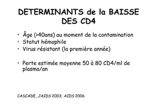 DETERMINANTS de la BAISSE
        DES CD4
•  Âge (>40ans) au moment de la contamination
•  Statut hémophile
•  Virus résistant (la première année)

•  Perte estimée moyenne 50 à 80 CD4/ml de
   plasma/an



CASCADE, JAIDS 2003; AIDS 2006
 