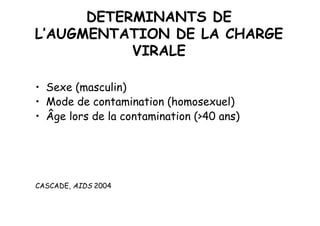 DETERMINANTS DE
L’AUGMENTATION DE LA CHARGE
           VIRALE

•  Sexe (masculin)
•  Mode de contamination (homosexuel)
•  Âge lors de la contamination (>40 ans)




CASCADE, AIDS 2004
 