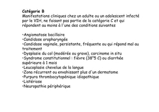 Catégorie B
Manifestations cliniques chez un adulte ou un adolescent infecté
par le VIH, ne faisant pas partie de la catégorie C et qui
répondent au moins à l'une des conditions suivantes

• Angiomatose bacillaire
• Candidose oropharyngée
• Candidose vaginale, persistante, fréquente ou qui répond mal au
traitement
• Dysplasie du col (modérée ou grave), carcinome in situ
• Syndrome constitutionnel : fièvre (38°5 C) ou diarrhée
supérieure à 1 mois
• Leucoplasie chevelue de la langue
• Zona récurrent ou envahissant plus d'un dermatome
• Purpura thrombocytopénique idiopathique
• Listériose
• Neuropathie périphérique
 