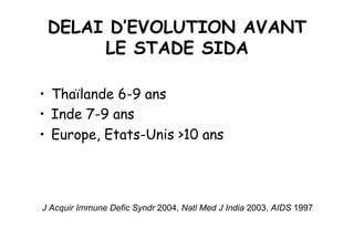 DELAI D’EVOLUTION AVANT
      LE STADE SIDA

•  Thaïlande 6-9 ans
•  Inde 7-9 ans
•  Europe, Etats-Unis >10 ans




J Acquir Immune Defic Syndr 2004, Natl Med J India 2003, AIDS 1997
 