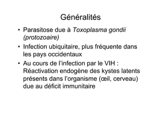 Généralités
•  Parasitose due à Toxoplasma gondii
   (protozoaire)
•  Infection ubiquitaire, plus fréquente dans
   les pays occidentaux
•  Au cours de l’infection par le VIH :
   Réactivation endogène des kystes latents
   présents dans l’organisme (œil, cerveau)
   due au déficit immunitaire
 