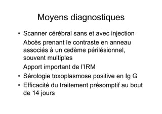 Moyens diagnostiques
•  Scanner cérébral sans et avec injection
   Abcès prenant le contraste en anneau
   associés à un œdème périlésionnel,
   souvent multiples
   Apport important de l’IRM
•  Sérologie toxoplasmose positive en Ig G
•  Efficacité du traitement présomptif au bout
   de 14 jours
 
