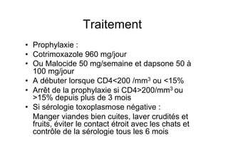Traitement
•  Prophylaxie :
•  Cotrimoxazole 960 mg/jour
•  Ou Malocide 50 mg/semaine et dapsone 50 à
   100 mg/jour
•  A débuter lorsque CD4<200 /mm3 ou <15%
•  Arrêt de la prophylaxie si CD4>200/mm3 ou
   >15% depuis plus de 3 mois
•  Si sérologie toxoplasmose négative :
   Manger viandes bien cuites, laver crudités et
   fruits, éviter le contact étroit avec les chats et
   contrôle de la sérologie tous les 6 mois
 