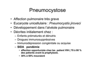 Pneumocystose
•    Affection pulmonaire très grave
•    Eucaryote unicellulaire : Pneumocystis jiroveci
•    Développement dans l’alvéole pulmonaire
•    Décrites initialement chez :
     –  Enfants prématurés et dénutris
     –  Drogues immunosuppréssives
     –  Immunodépression congénitale ou acquise
     –  SIDA pandémie
        •  affection opportuniste chez les patient VIH ( 70 à 80 %
           des patients avant la prophylaxie.
        •  30% à 50% mouraient
 