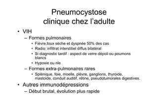 Pneumocystose
            clinique chez l’adulte
•  VIH
  –  Formes pulmonaires
     •  Fièvre,toux sèche et dyspnée 50% des cas
     •  Radio: infiltrat interstitiel diffus bilatéral
     •  Si diagnostic tardif : aspect de verre dépoli ou poumons
        blancs
     •  Hypoxie ou nle
  –  Formes extra-pulmonaires rares
     •  Splénique, foie, moelle, plèvre, ganglions, thyroide,
        mastoide, conduit auditif, rétine, pseudotumorales digestives.
•  Autres immunodépressions
  –  Début brutal, évolution plus rapide
 
