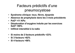 Facteurs prédictifs d’une
            pneumocystose
•  Syndrome clinique: toux, fièvre, dyspnée
•  Absence de prophylaxie dans les 3 mois précédents
•  PaO2 <11 KPa
•  Désaturation d’oxygène induite par les exercices
   SaO2 <90%
•  Infiltrat interstitiel à la radio

•  Si moins de 2 facteurs prédictifs <23%
•  Si 3 facteurs >82%
•  Si 4 facteurs >98%
 