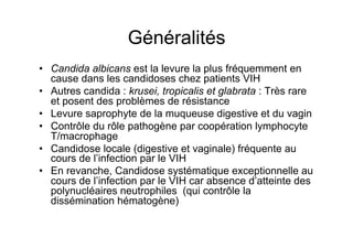 Généralités
•  Candida albicans est la levure la plus fréquemment en
   cause dans les candidoses chez patients VIH
•  Autres candida : krusei, tropicalis et glabrata : Très rare
   et posent des problèmes de résistance
•  Levure saprophyte de la muqueuse digestive et du vagin
•  Contrôle du rôle pathogène par coopération lymphocyte
   T/macrophage
•  Candidose locale (digestive et vaginale) fréquente au
   cours de l’infection par le VIH
•  En revanche, Candidose systématique exceptionnelle au
   cours de l’infection par le VIH car absence d’atteinte des
   polynucléaires neutrophiles (qui contrôle la
   dissémination hématogène)
 