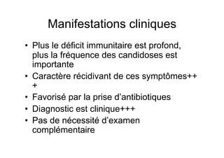 Manifestations cliniques
•  Plus le déficit immunitaire est profond,
   plus la fréquence des candidoses est
   importante
•  Caractère récidivant de ces symptômes++
   +
•  Favorisé par la prise d’antibiotiques
•  Diagnostic est clinique+++
•  Pas de nécessité d’examen
   complémentaire
 