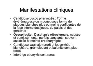 Manifestations cliniques
•  Candidose bucco pharyngée : Forme
   érythémateuse ou muguet sous forme de
   plaques blanches plus ou moins confluentes de
   la face interne des joues, du palais et des
   gencives
•  Oesophagite : Dysphagie rétrosternale, nausée
   et vomissements, parfois sanglants, souvent
   associée à atteinte oropharyngée
•  Candidose vaginale (prurit et leucorrhée
   blanchâtre, grumeleuse) et balanite sont plus
   rares
•  Intertrigo et onyxis sont rares
 