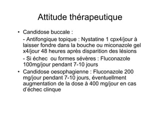 Attitude thérapeutique
•  Candidose buccale :
   - Antifongique topique : Nystatine 1 cpx4/jour à
   laisser fondre dans la bouche ou miconazole gel
   x4/jour 48 heures après disparition des lésions
   - Si échec ou formes sévères : Fluconazole
   100mg/jour pendant 7-10 jours
•  Candidose oesophagienne : Fluconazole 200
   mg/jour pendant 7-10 jours, éventuellment
   augmentation de la dose à 400 mg/jour en cas
   d’échec clinque
 