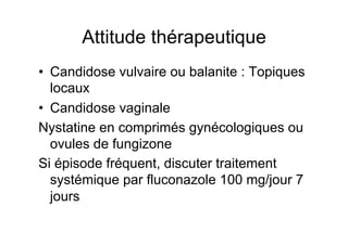 Attitude thérapeutique
•  Candidose vulvaire ou balanite : Topiques
   locaux
•  Candidose vaginale
Nystatine en comprimés gynécologiques ou
   ovules de fungizone
Si épisode fréquent, discuter traitement
   systémique par fluconazole 100 mg/jour 7
   jours
 