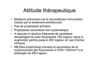 Attitude thérapeutique
•  Meilleure prévention est la reconstitution immunitaire
   induite par le traitement antirétroviral
•  Pas de prophylaxie primaire
•  Prophylaxie secondaire non systématique
•  A discuter si récidive fréquente de candidose
   œsophagienne avec fluconazole 100 mg/jour (dose à
   augmenter parfois jusqu’à 400 mg/jour en cas d’échec
   clinique)
•  NB Mais prophylaxie primaire et secondaire de la
   cryptococcose par fluconazole si CD4< 100/mm3 à la
   posologie de 400 mg/jour
 