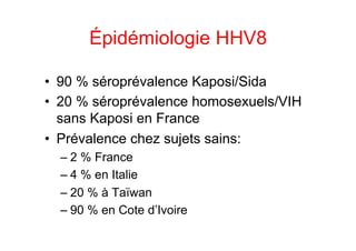 Épidémiologie HHV8

•  90 % séroprévalence Kaposi/Sida
•  20 % séroprévalence homosexuels/VIH
   sans Kaposi en France
•  Prévalence chez sujets sains:
  –  2 % France
  –  4 % en Italie
  –  20 % à Taïwan
  –  90 % en Cote d’Ivoire
 