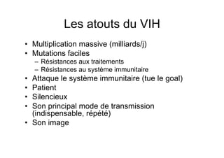 Les atouts du VIH
•  Multiplication massive (milliards/j)
•  Mutations faciles
     –  Résistances aux traitements
     –  Résistances au système immunitaire
•  Attaque le système immunitaire (tue le goal)
•  Patient
•  Silencieux
•  Son principal mode de transmission
   (indispensable, répété)
•  Son image
 