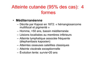 Atteinte cutanée (95% des cas): 4
              formes
•  Méditerranéenne
  –  Décrite par Kaposi en 1872: « hémangiosarcome
     multifocal et pigmenté »
  –  Homme, >50 ans, bassin méditerranée
  –  Lésions localisées au membres inférieurs
  –  Atteinte lymphatique associée fréquente
     (élephantiasis kaposien)
  –  Atteintes osseuses satellites classiques
  –  Atteinte viscérale exceptionnelle
  –  Évolution lente: survie>20 ans
 