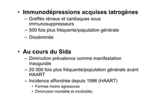 •  Immunodépressions acquises iatrogènes
  –  Greffés rénaux et cardiaques sous
     immunosuppresseurs
  –  500 fois plus fréquente/population générale
  –  Disséminée


•  Au cours du Sida
  –  Diminution prévalence comme manifestation
     inaugurale
  –  20 000 fois plus fréquente/population générale avant
     HAART
  –  Incidence effondrée depuis 1996 (HAART)
     •  Formes moins agressives
     •  Diminution mortalité et morbidité)
 