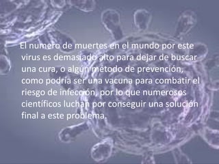El numero de muertes en el mundo por este
virus es demasiado alto para dejar de buscar
una cura, o algún método de prevención,
como podría ser una vacuna para combatir el
riesgo de infección, por lo que numerosos
científicos luchan por conseguir una solución
final a este problema.
 