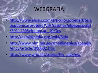 WEBGRAFIA
• http://www.elpais.com/articulo/sociedad/tera
  pia/genica/protege/VIH/ratones/elpepusocsal
  /20111205elpepusoc_10/Tes
• http://es.wikipedia.org/wiki/Sida
• http://www.nlm.nih.gov/medlineplus/spanish
  /ency/article/000602.htm
• http://www.who.int/topics/hiv_aids/es/
 
