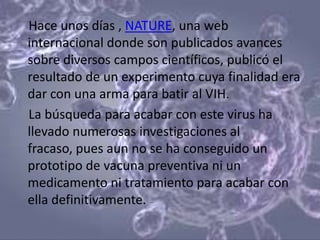Hace unos días , NATURE, una web
internacional donde son publicados avances
sobre diversos campos científicos, publicó el
resultado de un experimento cuya finalidad era
dar con una arma para batir al VIH.
La búsqueda para acabar con este virus ha
llevado numerosas investigaciones al
fracaso, pues aun no se ha conseguido un
prototipo de vacuna preventiva ni un
medicamento ni tratamiento para acabar con
ella definitivamente.
 