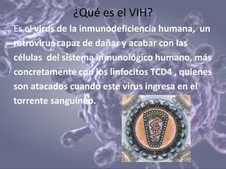 ¿Qué es el VIH?
Es el virus de la inmunodeficiencia humana, un
retrovirus capaz de dañar y acabar con las
células del sistema inmunológico humano, más
concretamente con los linfocitos TCD4 , quienes
son atacados cuando este virus ingresa en el
torrente sanguíneo.
 
