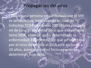 Propagación del virus
• Cuando una persona esta infectada por el VIH
  es seropositiva, pero cuando su nivel de
  linfocitos TCD4 desciende 200 células por cada
  ml de sangre, podemos decir que esa persona
  tiene SIDA, es decir, ya ha desarrollado la
  enfermedad. El promedio de que un infectado
  por el virus desarrolle el SIDA esta en torno a
  10 años, aunque muchos factores externos
  determinan este dato.
 