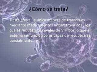 ¿Cómo se trata?
Hasta ahora, la única manera de tratarlo es
mediante medicamentos antirretroviricos , los
cuales reducen los niveles de VIH por lo que el
sistema inmunológico es capaz de recuperarse
parcialmente .
 