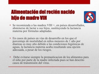 Alimentación del recién nacido
hijo de madre VIH
• Se recomienda a las madres VIH +, en países desarrollados,
abstenerse de lactar a sus hijos, sustituyendo la lactancia
materna por fórmulas adaptadas.
• En casos de países en vías de desarrollo en los que el
porcentaje de mortalidad en niños menores de 1 año por
diarreas es muy alto debido a las condiciones higiénicas de
aguas, la lactancia materna acaba resultando una opción
adecuada, a pesar de los riesgos.
• Debe evitarse siempre la premasticacion de los alimentos para
el niño por parte de la madre infectada pues se han descrito
casos de transmisión del virus.
 