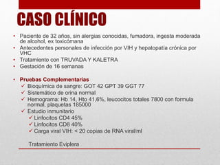 CASO CLÍNICO
• Paciente de 32 años, sin alergias conocidas, fumadora, ingesta moderada
de alcohol, ex toxicómana
• Antecedentes personales de infección por VIH y hepatopatía crónica por
VHC
• Tratamiento con TRUVADA Y KALETRA
• Gestación de 16 semanas
• Pruebas Complementarias
 Bioquímica de sangre: GOT 42 GPT 39 GGT 77
 Sistemático de orina normal
 Hemograma: Hb 14, Hto 41,6%, leucocitos totales 7800 con formula
normal, plaquetas 185000
 Estudio inmunitario
 Linfocitos CD4 45%
 Linfocitos CD8 40%
 Carga viral VIH: < 20 copias de RNA viral/ml
Tratamiento Eviplera
 