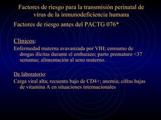 Factores de riesgo para la transmisión perinatal de virus de la inmunodeficiencia humana Factores de riesgo antes del PACTG 076* Clínicos : Enfermedad materna avavanzada por VIH; consumo de drogas ilícitas durante el embarazo; parto  prematuro <37 semanas; alimentación al seno materno. De laboratorio : Carga viral alta; recuento bajo de CD4+; anemia; cifras bajas de vitamina A en situaciones internacionales 