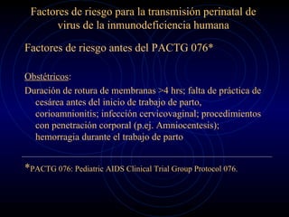 Factores de riesgo para la transmisión perinatal de virus de la inmunodeficiencia humana Factores de riesgo antes del PACTG 076*  Obstétricos : Duración de rotura de membranas >4 hrs; falta de práctica de cesárea antes del inicio de trabajo de parto, corioamnionitis; infección cervicovaginal; procedimientos con penetración corporal (p.ej. Amniocentesis); hemorragia durante el trabajo de parto * PACTG 076: Pediatric AIDS Clinical Trial Group Protocol 076. 