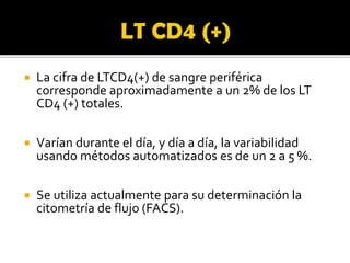  La cifra de LTCD4(+) de sangre periférica
corresponde aproximadamente a un 2% de los LT
CD4 (+) totales.
 Varían durante el día, y día a día, la variabilidad
usando métodos automatizados es de un 2 a 5 %.
 Se utiliza actualmente para su determinación la
citometría de flujo (FACS).
 