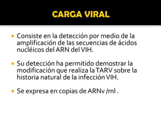  Consiste en la detección por medio de la
amplificación de las secuencias de ácidos
nucléicos delARN delVIH.
 Su detección ha permitido demostrar la
modificación que realiza laTARV sobre la
historia natural de la infecciónVIH.
 Se expresa en copias deARNv /ml .
 