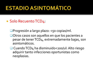  Solo RecuentoTCD4:
Progresión a largo plazo: <50 copias/ml.
Otros casos son aquellos en que los pacientes a
pesar de tenerTCD4, extremadamente bajas, son
asintomáticos.
 CuandoTCD4 ha disminuido<200/ul: Alto riesgo
adquirir tanto infecciones oportunistas como
neoplasias.
 