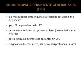  2 o más cadenas extra-inguinales afectadas por un mínimo
de 3 meses
 50-70% de prevalencia de LPG
 cervicales anteriores, occipitales, axilares (no mediatinales ni
hiliares)
 curso clínico no diferente de pacientes sin LPG
 diagnóstico diferencial:TB, sífilis, micosis profundas, linfoma
 