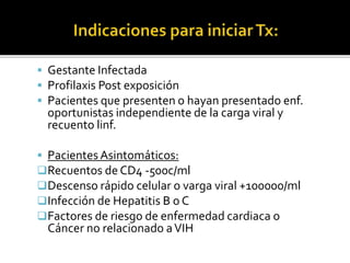  Gestante Infectada
 Profilaxis Post exposición
 Pacientes que presenten o hayan presentado enf.
oportunistas independiente de la carga viral y
recuento linf.
 Pacientes Asintomáticos:
Recuentos de CD4 -500c/ml
Descenso rápido celular o varga viral +100000/ml
Infección de Hepatitis B o C
Factores de riesgo de enfermedad cardiaca o
Cáncer no relacionado aVIH
 