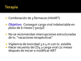  Combinación de 3 fármacos (HAART)
 Objetivo: Conseguir carga viral indetectable en
plazo de 6 meses (-50c/µl)
 No se recomiendan interrupciones estructuradas
de tx. “vacaciones terapéuticas”
 Vigilancia de toxicidad 3 o 4 m con tx. estable
 Hacer recuento de CD4 y carga viral c/2 meses
después de iniciar o modificar ART
 