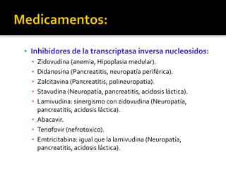  Inhibidores de la transcriptasa inversa nucleosidos:
▪ Zidovudina (anemia, Hipoplasia medular).
▪ Didanosina (Pancreatitis, neuropatía periférica).
▪ Zalcitavina (Pancreatitis, polineuropatia).
▪ Stavudina (Neuropatía, pancreatitis, acidosis láctica).
▪ Lamivudina: sinergismo con zidovudina (Neuropatía,
pancreatitis, acidosis láctica).
▪ Abacavir.
▪ Tenofovir (nefrotoxico).
▪ Emtricitabina: igual que la lamivudina (Neuropatía,
pancreatitis, acidosis láctica).
 