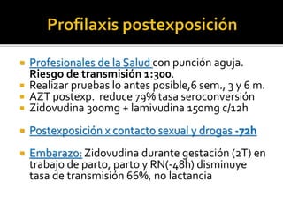  Profesionales de la Salud con punción aguja.
Riesgo de transmisión 1:300.
 Realizar pruebas lo antes posible,6 sem., 3 y 6 m.
 AZT postexp. reduce 79% tasa seroconversión
 Zidovudina 300mg + lamivudina 150mg c/12h
 Postexposición x contacto sexual y drogas -72h
 Embarazo: Zidovudina durante gestación (2T) en
trabajo de parto, parto y RN(-48h) disminuye
tasa de transmisión 66%, no lactancia
 
