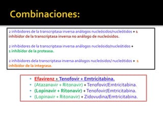  Efavirenz + Tenofovir + Emtricitabina.
 (Atazanavir + Ritonavir) +Tenofovir/Emtricitabina.
 (Lopinavir + Ritonavir) +Tenofovir/Emtricitabina.
 (Lopinavir + Ritonavir) + Zidovudina/Emtricitabina.
2 inhibidores de la transcriptasa inversa análogos nucleósidos/nucleótidos + 1
inhibidor de la transcriptasa inversa no análogo de nucleósidos.
2 inhibidores de la transcriptasa inversa análogos nucleósido/nucleótidos +
1 inhibidor de la proteasa.
2 inhibidores dela transcriptasa inversa análogos nucleósidos/ nucleótidos + 1
inhibidor de la integrasa.
 