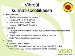 Vihreät
kunnallispolitiikassa
• Helsinki-liike
– ”Ei City-ydinvoimalaa Vuosaareen”
– vaaleissa 1976 1,7% äänistä
– Ville Komsi valtuustoon 1980
– vuonna 1984 Vihreät, 7 paikkaa
• Tampere
– Kauppahallin virastotalon valtaus 1981, Pirkanmaan perinnepoliittinen
yhdistys
– Vihreä vaihtoehtoinen Tampere-lista 1984, 4 paikkaa
– kiista Tampellan alueen suojelusta
• Turku
– vuonna 1984, 3 paikkaa
• Vuoden 1992 kunnallisvaalit läpimurto: kannatus 6,9% (+4,5)
– vihreitä lähes 200 kunnassa (aiemmin vain 60 kunnassa)
 