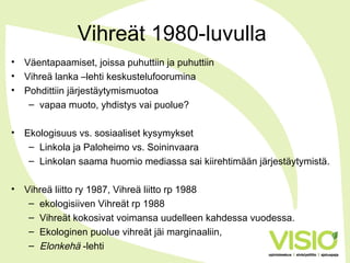 Vihreät 1980-luvulla
• Väentapaamiset, joissa puhuttiin ja puhuttiin
• Vihreä lanka –lehti keskustelufoorumina
• Pohdittiin järjestäytymismuotoa
– vapaa muoto, yhdistys vai puolue?
• Ekologisuus vs. sosiaaliset kysymykset
– Linkola ja Paloheimo vs. Soininvaara
– Linkolan saama huomio mediassa sai kiirehtimään järjestäytymistä.
• Vihreä liitto ry 1987, Vihreä liitto rp 1988
– ekologisiiven Vihreät rp 1988
– Vihreät kokosivat voimansa uudelleen kahdessa vuodessa.
– Ekologinen puolue vihreät jäi marginaaliin,
– Elonkehä -lehti
 