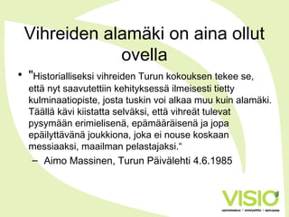 Vihreiden alamäki on aina ollut
ovella
• "Historialliseksi vihreiden Turun kokouksen tekee se,
että nyt saavutettiin kehityksessä ilmeisesti tietty
kulminaatiopiste, josta tuskin voi alkaa muu kuin alamäki.
Täällä kävi kiistatta selväksi, että vihreät tulevat
pysymään erimielisenä, epämääräisenä ja jopa
epäilyttävänä joukkiona, joka ei nouse koskaan
messiaaksi, maailman pelastajaksi.“
– Aimo Massinen, Turun Päivälehti 4.6.1985
 