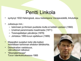 Pentti Linkola
• syntynyt 1932 Helsingissä, asuu kalastajana Vanajavedellä, lintututkija
• Julkaisuja mm.:
– Isänmaan ja ihmisen puolesta mutta ei ketään vastaan (1960)
– Unelmat paremmasta maailmasta (1971)
– Toisinajattelijan päiväkirja (1979)
– Johdatus 1990-luvun ajatteluun (1989)
• Maapallon suojelun tulisi olla kaiken
inhimillisen toiminnan ehdoton lähtökohta.
• Demokratian vastaisuus,
väkivaltaiset ratkaisut
• ”Eloonjäämisoppi”
Turun väenkokouksessa 1985
 